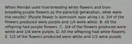 When Mendel used true-breeding white flowers and true-breeding purple flowers as the parental generation, what were the results? (Purple flower is dominant over white.) A. 3/4 of the flowers produced were purple and 1/4 were white. B. All the offspring had purple flowers. C. 3/4 of the flowers produced were white and 1/4 were purple. D. All the offspring had white flowers. E. 1/2 of the flowers produced were white and 1/2 were purple.