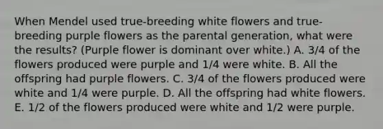 When Mendel used true-breeding white flowers and true-breeding purple flowers as the parental generation, what were the results? (Purple flower is dominant over white.) A. 3/4 of the flowers produced were purple and 1/4 were white. B. All the offspring had purple flowers. C. 3/4 of the flowers produced were white and 1/4 were purple. D. All the offspring had white flowers. E. 1/2 of the flowers produced were white and 1/2 were purple.