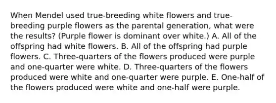 When Mendel used true-breeding white flowers and true-breeding purple flowers as the parental generation, what were the results? (Purple flower is dominant over white.) A. All of the offspring had white flowers. B. All of the offspring had purple flowers. C. Three-quarters of the flowers produced were purple and one-quarter were white. D. Three-quarters of the flowers produced were white and one-quarter were purple. E. One-half of the flowers produced were white and one-half were purple.