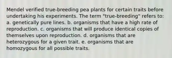 Mendel verified true-breeding pea plants for certain traits before undertaking his experiments. The term "true-breeding" refers to: a. genetically pure lines. b. organisms that have a high rate of reproduction. c. organisms that will produce identical copies of themselves upon reproduction. d. organisms that are heterozygous for a given trait. e. organisms that are homozygous for all possible traits.