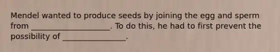 Mendel wanted to produce seeds by joining the egg and sperm from ____________________. To do this, he had to first prevent the possibility of ________________.