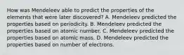 How was Mendeleev able to predict the properties of the elements that were later discovered? A. Mendeleev predicted the properties based on periodicity. B. Mendeleev predicted the properties based on atomic number. C. Mendeleev predicted the properties based on atomic mass. D. Mendeleev predicted the properties based on number of electrons.