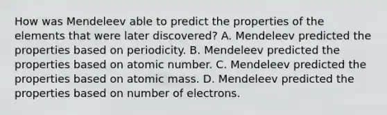 How was Mendeleev able to predict the properties of the elements that were later discovered? A. Mendeleev predicted the properties based on periodicity. B. Mendeleev predicted the properties based on atomic number. C. Mendeleev predicted the properties based on atomic mass. D. Mendeleev predicted the properties based on number of electrons.