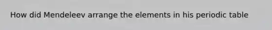 How did Mendeleev arrange the elements in his periodic table