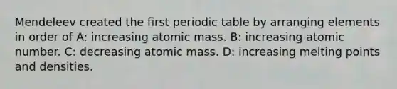 Mendeleev created the first periodic table by arranging elements in order of A: increasing atomic mass. B: increasing atomic number. C: decreasing atomic mass. D: increasing melting points and densities.