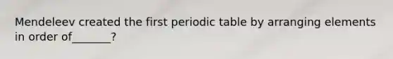Mendeleev created the first periodic table by arranging elements in order of_______?