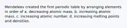 Mendeleev created the first periodic table by arranging elements in order of a. decreasing atomic mass. b. increasing atomic mass. c. increasing atomic number. d. increasing melting points and densities.