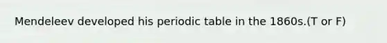 Mendeleev developed his periodic table in the 1860s.(T or F)