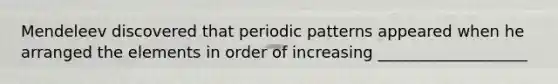 Mendeleev discovered that periodic patterns appeared when he arranged the elements in order of increasing ___________________