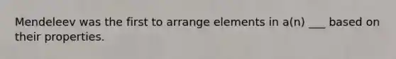 Mendeleev was the first to arrange elements in a(n) ___ based on their properties.