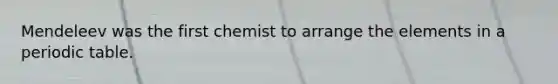 Mendeleev was the first chemist to arrange the elements in a periodic table.