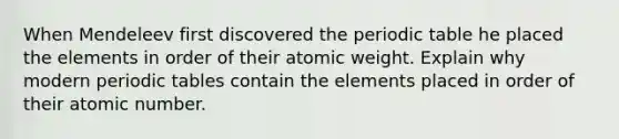 When Mendeleev first discovered the periodic table he placed the elements in order of their atomic weight. Explain why modern periodic tables contain the elements placed in order of their atomic number.