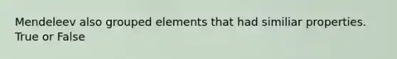 Mendeleev also grouped elements that had similiar properties. True or False