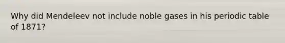Why did Mendeleev not include noble gases in his periodic table of 1871?
