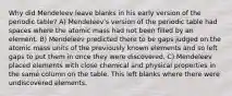 Why did Mendeleev leave blanks in his early version of the periodic table? A) Mendeleev's version of the periodic table had spaces where the atomic mass had not been filled by an element. B) Mendeleev predicted there to be gaps judged on the atomic mass units of the previously known elements and so left gaps to put them in once they were discovered. C) Mendeleev placed elements with close chemical and physical properties in the same column on the table. This left blanks where there were undiscovered elements.