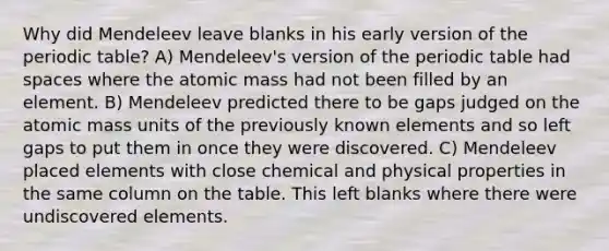 Why did Mendeleev leave blanks in his early version of <a href='https://www.questionai.com/knowledge/kIrBULvFQz-the-periodic-table' class='anchor-knowledge'>the periodic table</a>? A) Mendeleev's version of the periodic table had spaces where the atomic mass had not been filled by an element. B) Mendeleev predicted there to be gaps judged on the atomic mass units of the previously known elements and so left gaps to put them in once they were discovered. C) Mendeleev placed elements with close chemical and physical properties in the same column on the table. This left blanks where there were undiscovered elements.