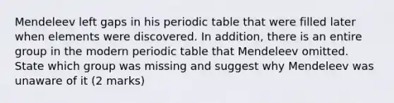 Mendeleev left gaps in his periodic table that were filled later when elements were discovered. In addition, there is an entire group in the modern periodic table that Mendeleev omitted. State which group was missing and suggest why Mendeleev was unaware of it (2 marks)