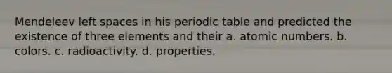 Mendeleev left spaces in his periodic table and predicted the existence of three elements and their a. atomic numbers. b. colors. c. radioactivity. d. properties.