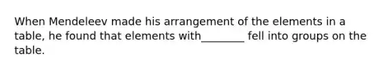 When Mendeleev made his arrangement of the elements in a table, he found that elements with________ fell into groups on the table.