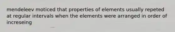 mendeleev moticed that properties of elements usually repeted at regular intervals when the elements were arranged in order of increseing