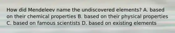 How did Mendeleev name the undiscovered elements? A. based on their chemical properties B. based on their physical properties C. based on famous scientists D. based on existing elements