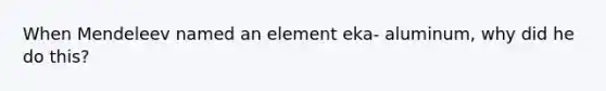 When Mendeleev named an element eka- aluminum, why did he do this?