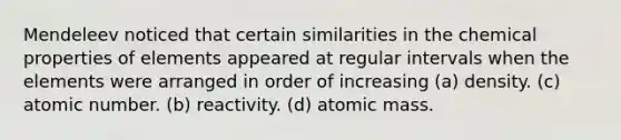 Mendeleev noticed that certain similarities in the chemical properties of elements appeared at regular intervals when the elements were arranged in order of increasing (a) density. (c) atomic number. (b) reactivity. (d) atomic mass.