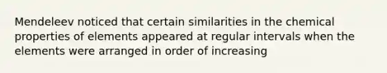 Mendeleev noticed that certain similarities in the chemical properties of elements appeared at regular intervals when the elements were arranged in order of increasing