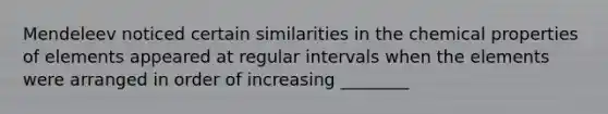 Mendeleev noticed certain similarities in the chemical properties of elements appeared at regular intervals when the elements were arranged in order of increasing ________