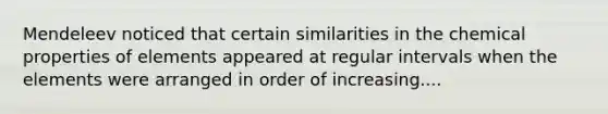 Mendeleev noticed that certain similarities in the chemical properties of elements appeared at regular intervals when the elements were arranged in order of increasing....