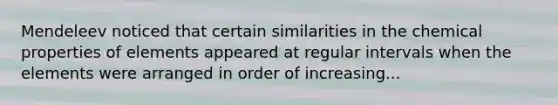 Mendeleev noticed that certain similarities in the chemical properties of elements appeared at regular intervals when the elements were arranged in order of increasing...