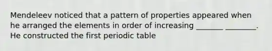 Mendeleev noticed that a pattern of properties appeared when he arranged the elements in order of increasing _______ ________. He constructed the first periodic table