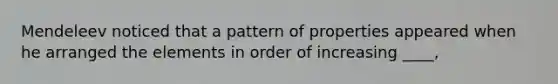Mendeleev noticed that a pattern of properties appeared when he arranged the elements in order of increasing ____,