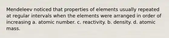 Mendeleev noticed that properties of elements usually repeated at regular intervals when the elements were arranged in order of increasing a. atomic number. c. reactivity. b. density. d. atomic mass.