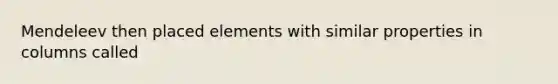 Mendeleev then placed elements with similar properties in columns called