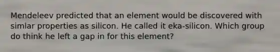 Mendeleev predicted that an element would be discovered with simlar properties as silicon. He called it eka-silicon. Which group do think he left a gap in for this element?