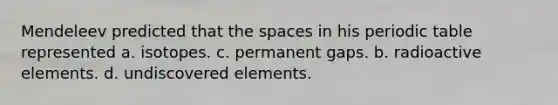 Mendeleev predicted that the spaces in his periodic table represented a. isotopes. c. permanent gaps. b. radioactive elements. d. undiscovered elements.