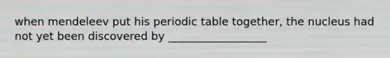 when mendeleev put his periodic table together, the nucleus had not yet been discovered by __________________