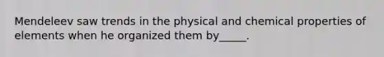 Mendeleev saw trends in the physical and chemical properties of elements when he organized them by_____.