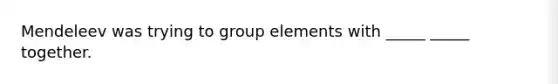 Mendeleev was trying to group elements with _____ _____ together.