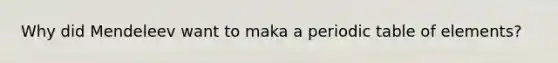 Why did Mendeleev want to maka a periodic table of elements?
