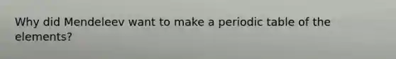 Why did Mendeleev want to make a periodic table of the elements?
