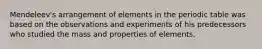 Mendeleev's arrangement of elements in the periodic table was based on the observations and experiments of his predecessors who studied the mass and properties of elements.