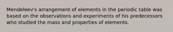 Mendeleev's arrangement of elements in the periodic table was based on the observations and experiments of his predecessors who studied the mass and properties of elements.