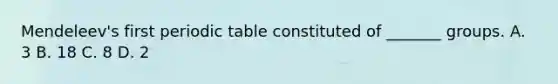 Mendeleev's first periodic table constituted of _______ groups. A. 3 B. 18 C. 8 D. 2