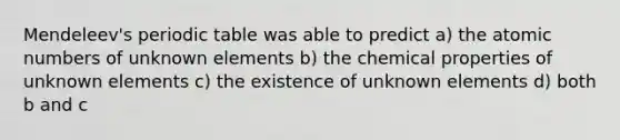 Mendeleev's periodic table was able to predict a) the atomic numbers of unknown elements b) the chemical properties of unknown elements c) the existence of unknown elements d) both b and c