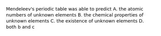 Mendeleev's periodic table was able to predict A. the atomic numbers of unknown elements B. the chemical properties of unknown elements C. the existence of unknown elements D. both b and c