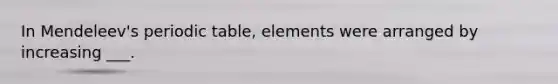 In Mendeleev's periodic table, elements were arranged by increasing ___.