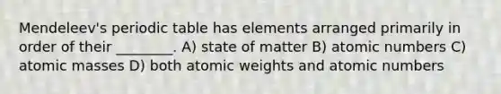 Mendeleev's periodic table has elements arranged primarily in order of their ________. A) state of matter B) atomic numbers C) atomic masses D) both atomic weights and atomic numbers