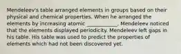 Mendeleev's table arranged elements in groups based on their physical and chemical properties. When he arranged the elements by increasing atomic ____________, Mendeleev noticed that the elements displayed periodicity. Mendeleev left gaps in his table. His table was used to predict the properties of elements which had not been discovered yet.